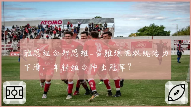 雅思组合郑思维_黄雅琼混双统治力下滑，年轻组合冲击冠军？