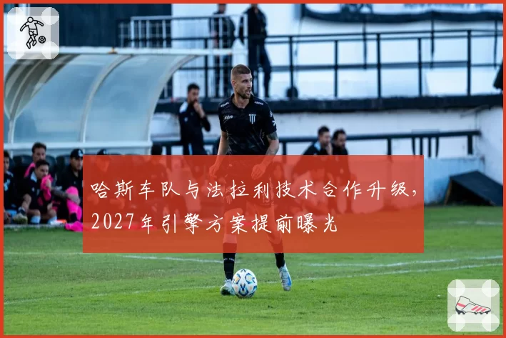 哈斯车队与法拉利技术合作升级,2027年引擎方案提前曝光