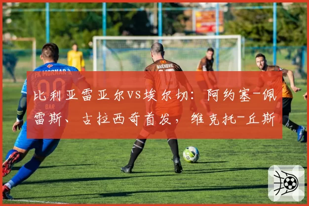 比利亚雷亚尔vs埃尔切:阿约塞-佩雷斯、古拉西奇首发,维克托-丘斯特、勒马尔出战