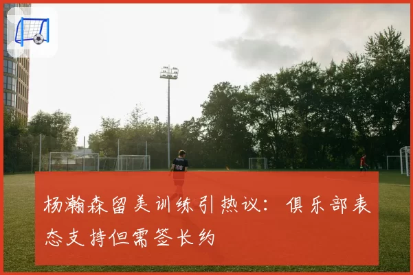 杨瀚森留美训练引热议：俱乐部表态支持但需签长约