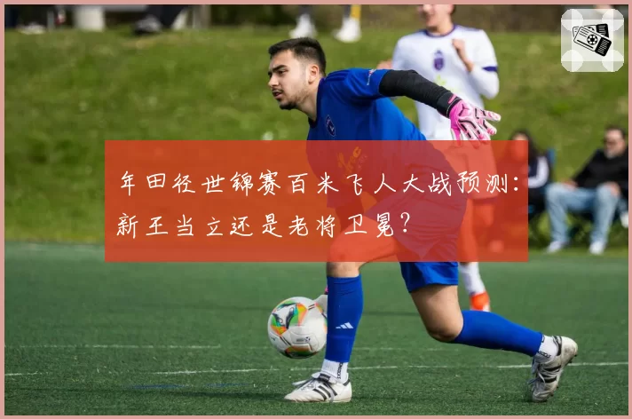 年田径世锦赛百米飞人大战预测：新王当立还是老将卫冕？