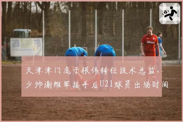 天津津门虎于根伟转任技术总监,少帅谢维军接手后U21球员出场时间翻倍提升
