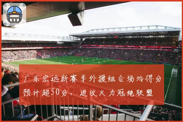 广东宏远新赛季外援组合场均得分预计超50分，进攻火力冠绝联盟