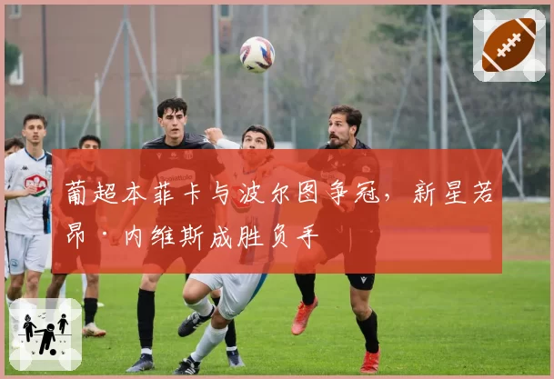 葡超本菲卡与波尔图争冠，新星若昂·内维斯成胜负手