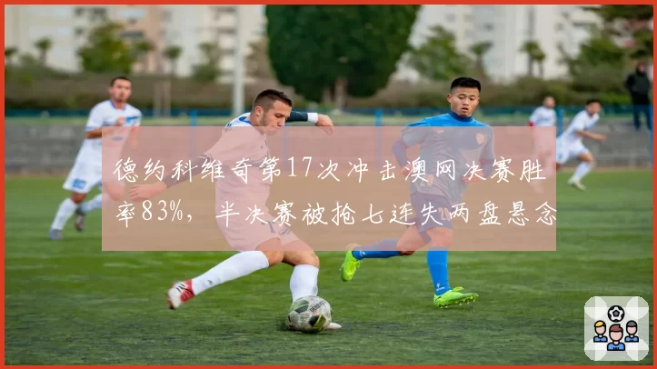 德约科维奇第17次冲击澳网决赛胜率83%,半决赛被抢七连失两盘悬念陡增?