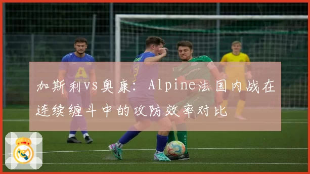 加斯利vs奥康:Alpine法国内战在连续缠斗中的攻防效率对比