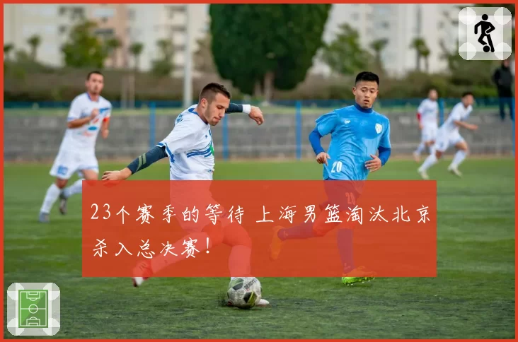 23个赛季的等待 上海男篮淘汰北京杀入总决赛！