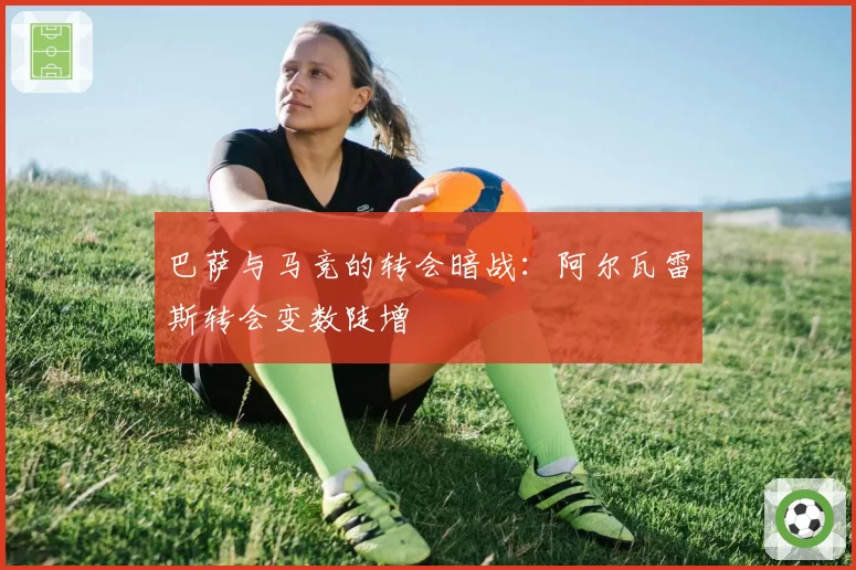 巴萨与马竞的转会暗战：阿尔瓦雷斯转会变数陡增