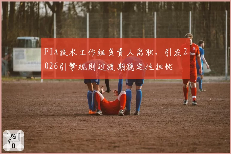 FIA技术工作组负责人离职,引发2026引擎规则过渡期稳定性担忧