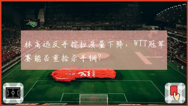 林高远反手拧拉质量下降,WTT冠军赛能否重拾杀手锏?