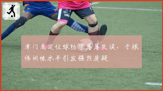 津门虎定位球防守屡屡失误，于根伟训练水平引发强烈质疑