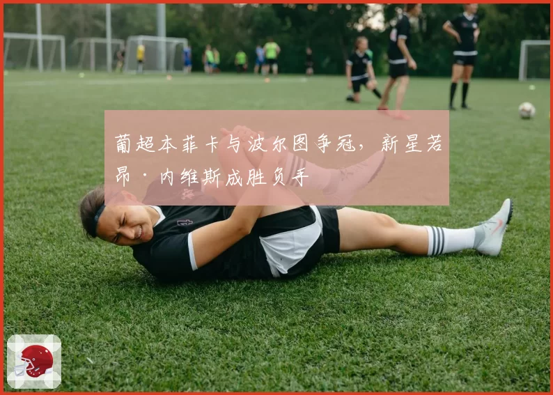 葡超本菲卡与波尔图争冠，新星若昂·内维斯成胜负手