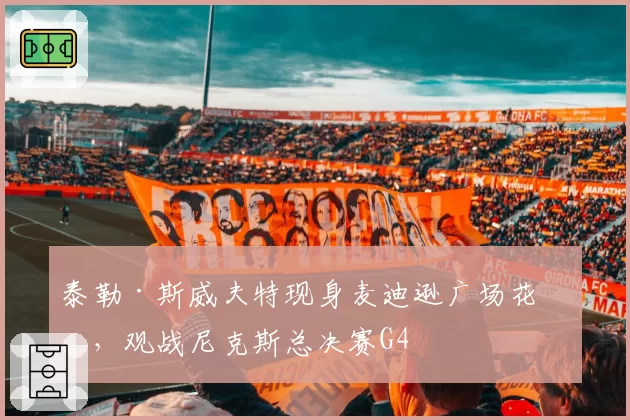 泰勒·斯威夫特现身麦迪逊广场花园，观战尼克斯总决赛G4