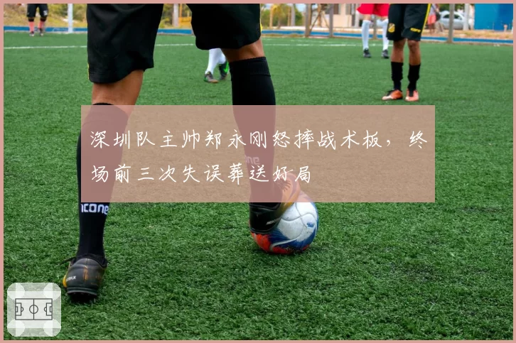 深圳队主帅郑永刚怒摔战术板，终场前三次失误葬送好局