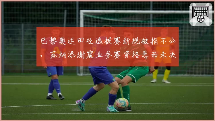巴黎奥运田径选拔赛新规被指不公,苏炳添谢震业参赛资格悬而未决