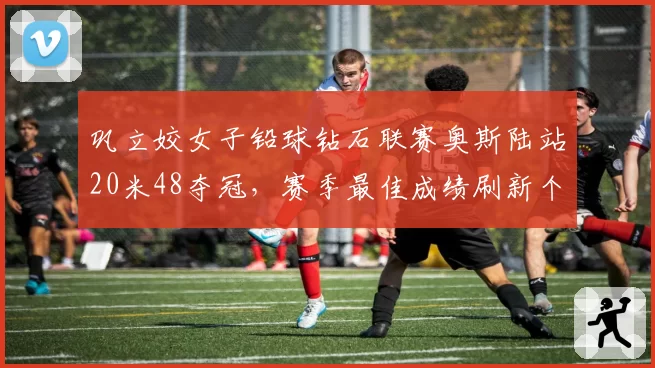 巩立姣女子铅球钻石联赛奥斯陆站20米48夺冠,赛季最佳成绩刷新个人纪录