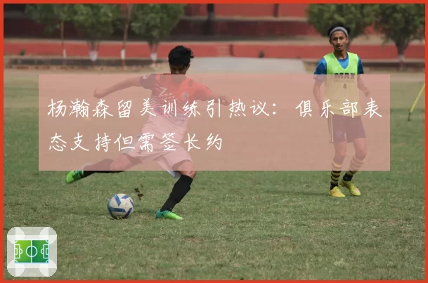 杨瀚森留美训练引热议：俱乐部表态支持但需签长约