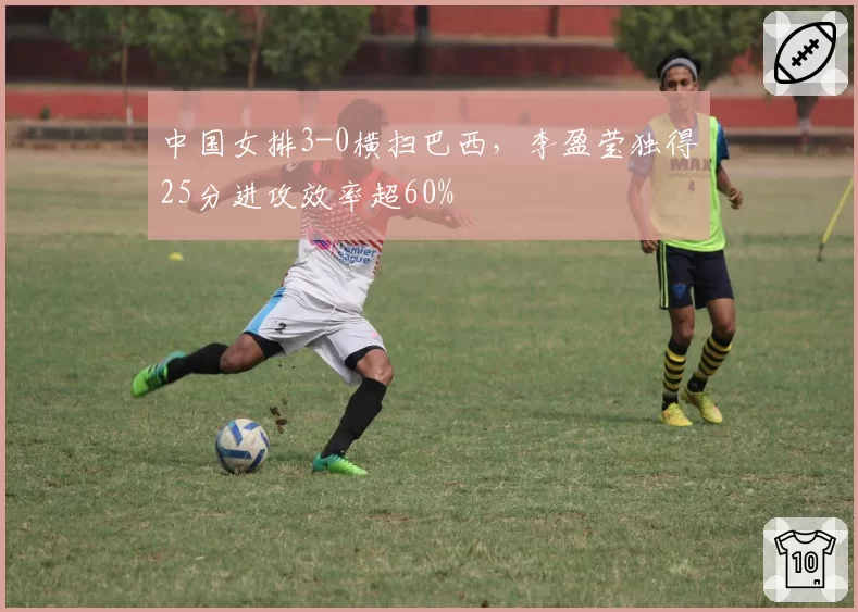中国女排3-0横扫巴西，李盈莹独得25分进攻效率超60%