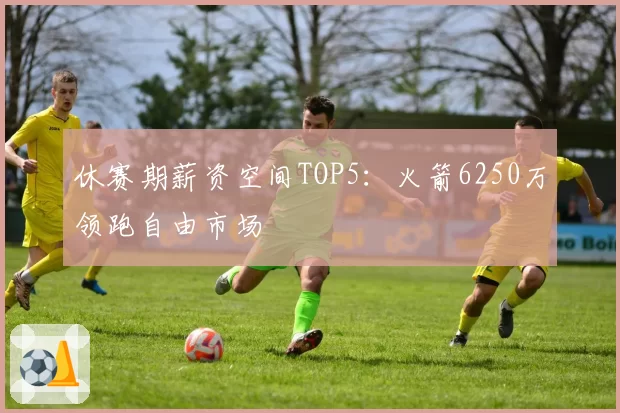 休赛期薪资空间TOP5:火箭6250万领跑自由市场