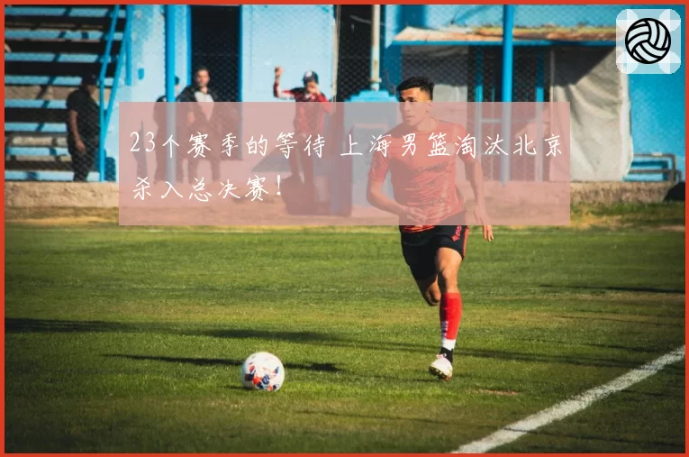 23个赛季的等待 上海男篮淘汰北京杀入总决赛！