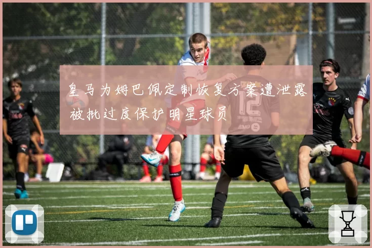 皇马为姆巴佩定制恢复方案遭泄露 被批过度保护明星球员