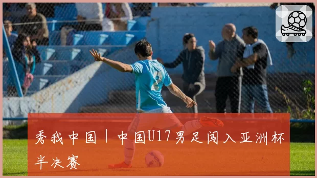 秀我中国｜中国U17男足闯入亚洲杯半决赛