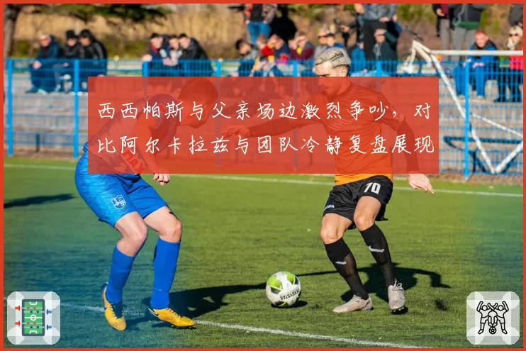 西西帕斯与父亲场边激烈争吵，对比阿尔卡拉兹与团队冷静复盘展现家教差异