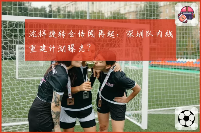 沈梓捷转会传闻再起，深圳队内线重建计划曝光？