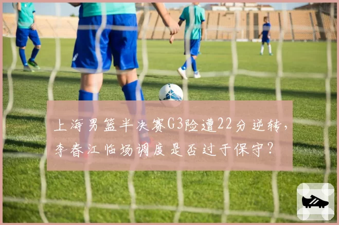 上海男篮半决赛G3险遭22分逆转，李春江临场调度是否过于保守？