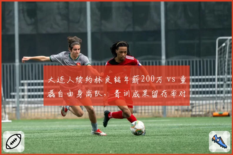 大连人续约林良铭年薪200万 vs 童磊自由身离队，青训成果留存率对比