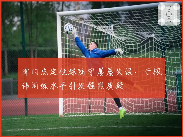 津门虎定位球防守屡屡失误，于根伟训练水平引发强烈质疑