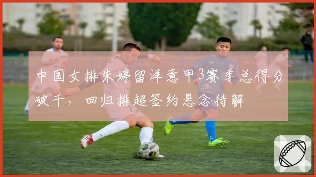 中国女排朱婷留洋意甲3赛季总得分破千,回归排超签约悬念待解