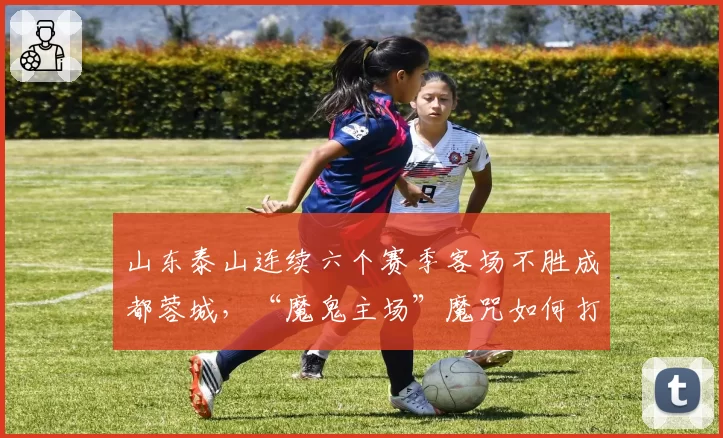 山东泰山连续六个赛季客场不胜成都蓉城,“魔鬼主场”魔咒如何打破?