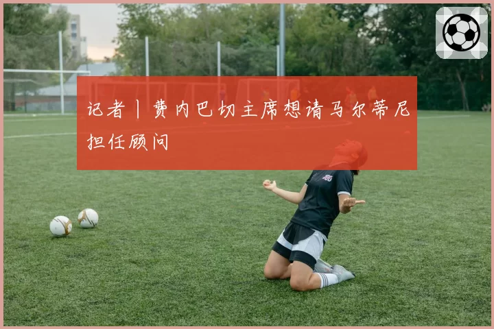 记者丨费内巴切主席想请马尔蒂尼担任顾问