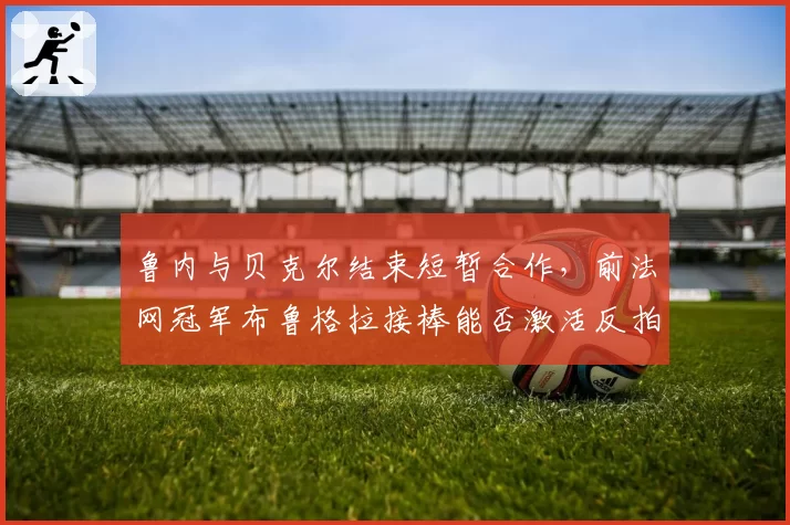 鲁内与贝克尔结束短暂合作,前法网冠军布鲁格拉接棒能否激活反拍进攻__br_