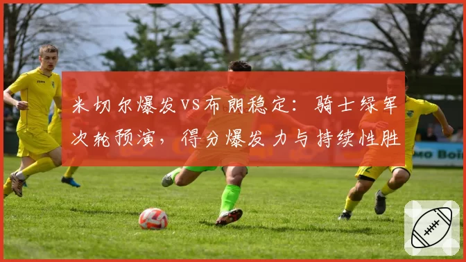 米切尔爆发vs布朗稳定：骑士绿军次轮预演，得分爆发力与持续性胜负手