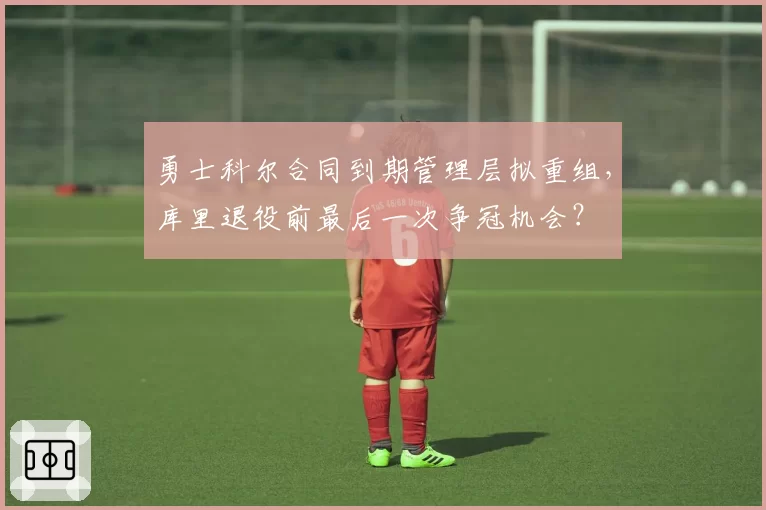勇士科尔合同到期管理层拟重组，库里退役前最后一次争冠机会？