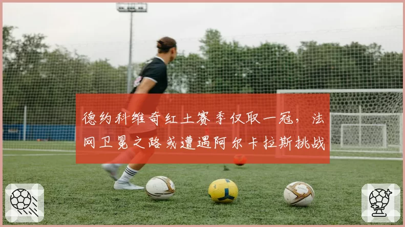 德约科维奇红土赛季仅取一冠,法网卫冕之路或遭遇阿尔卡拉斯挑战
