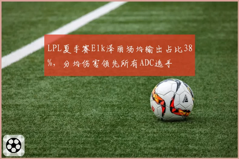 LPL夏季赛Elk泽丽场均输出占比38%,分均伤害领先所有ADC选手