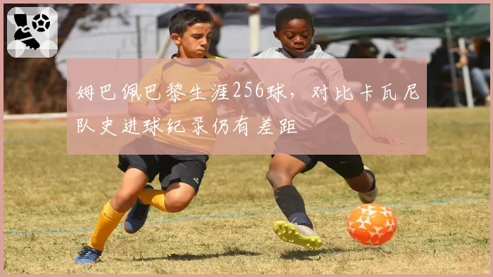 姆巴佩巴黎生涯256球，对比卡瓦尼队史进球纪录仍有差距