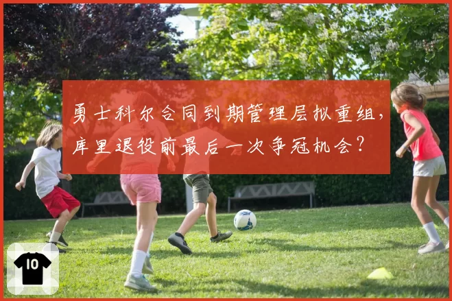 勇士科尔合同到期管理层拟重组，库里退役前最后一次争冠机会？
