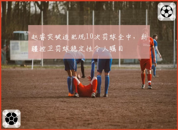 赵睿突破造犯规10次罚球全中，新疆控卫罚球稳定性令人瞩目