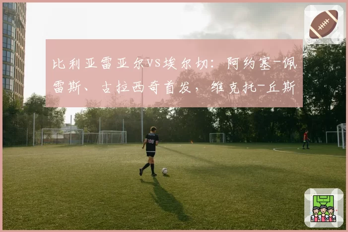 比利亚雷亚尔vs埃尔切:阿约塞-佩雷斯、古拉西奇首发,维克托-丘斯特、勒马尔出战