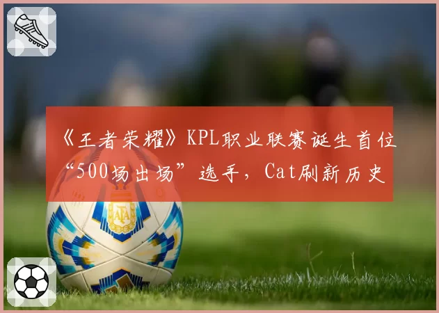 《王者荣耀》KPL职业联赛诞生首位“500场出场”选手，Cat刷新历史
