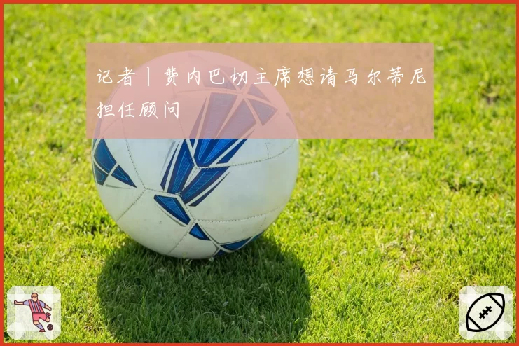 记者丨费内巴切主席想请马尔蒂尼担任顾问
