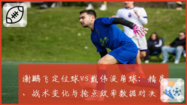 谢鹏飞定位球vs戴伟浚角球：精度、战术变化与抢点效率数据对决