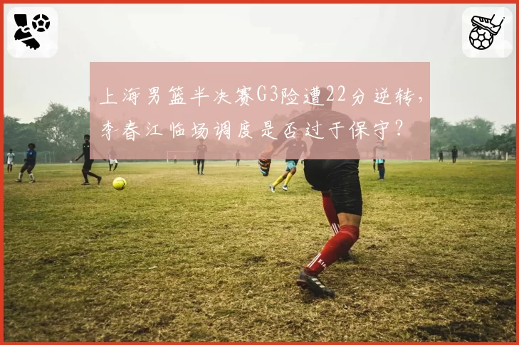 上海男篮半决赛G3险遭22分逆转，李春江临场调度是否过于保守？