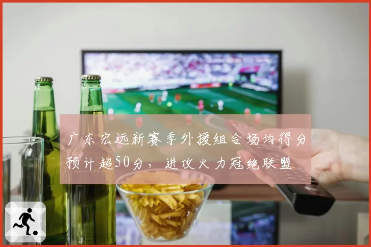 广东宏远新赛季外援组合场均得分预计超50分，进攻火力冠绝联盟