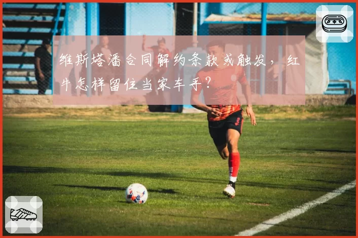 维斯塔潘合同解约条款或触发，红牛怎样留住当家车手？