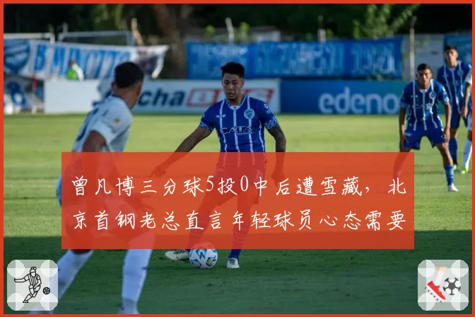 曾凡博三分球5投0中后遭雪藏，北京首钢老总直言年轻球员心态需要调整